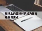 球场上的篮球对抗成为体育迷瞩目焦点的简单介绍