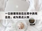 一位新晋球员在比赛中表现出色，成为焦点人物的简单介绍