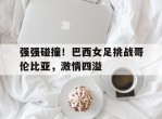 包含强强碰撞！巴西女足挑战哥伦比亚，激情四溢的词条