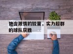 饱含激情的较量，实力超群的球队获胜的简单介绍